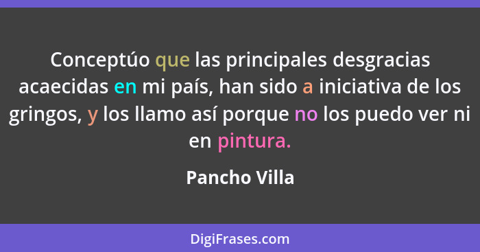 Conceptúo que las principales desgracias acaecidas en mi país, han sido a iniciativa de los gringos, y los llamo así porque no los pued... - Pancho Villa