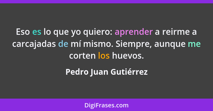 Eso es lo que yo quiero: aprender a reirme a carcajadas de mí mismo. Siempre, aunque me corten los huevos.... - Pedro Juan Gutiérrez