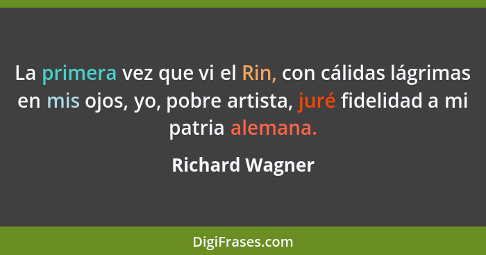 La primera vez que vi el Rin, con cálidas lágrimas en mis ojos, yo, pobre artista, juré fidelidad a mi patria alemana.... - Richard Wagner