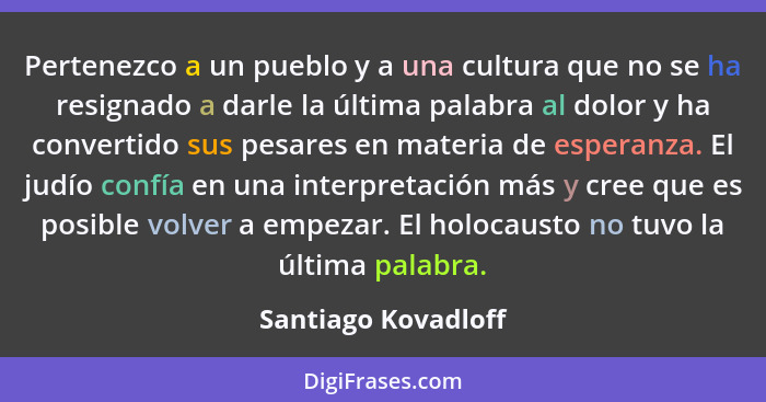 Pertenezco a un pueblo y a una cultura que no se ha resignado a darle la última palabra al dolor y ha convertido sus pesares en m... - Santiago Kovadloff