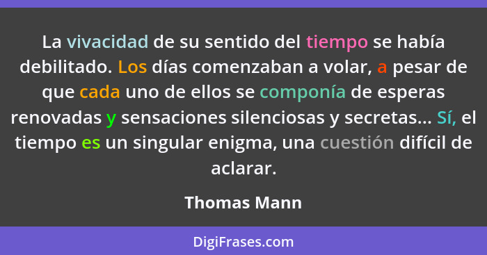 La vivacidad de su sentido del tiempo se había debilitado. Los días comenzaban a volar, a pesar de que cada uno de ellos se componía de... - Thomas Mann