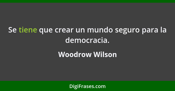 Se tiene que crear un mundo seguro para la democracia.... - Woodrow Wilson