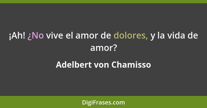 ¡Ah! ¿No vive el amor de dolores, y la vida de amor?... - Adelbert von Chamisso