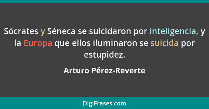 Sócrates y Séneca se suicidaron por inteligencia, y la Europa que ellos iluminaron se suicida por estupidez.... - Arturo Pérez-Reverte