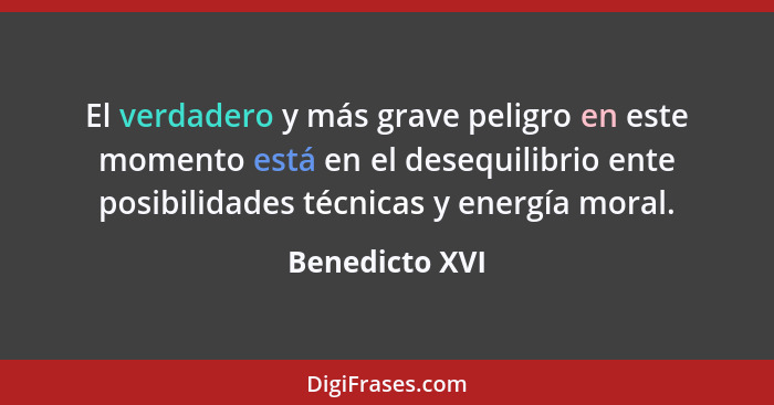 El verdadero y más grave peligro en este momento está en el desequilibrio ente posibilidades técnicas y energía moral.... - Benedicto XVI