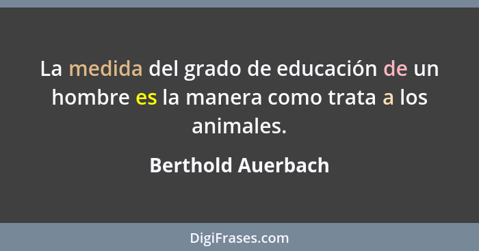 La medida del grado de educación de un hombre es la manera como trata a los animales.... - Berthold Auerbach