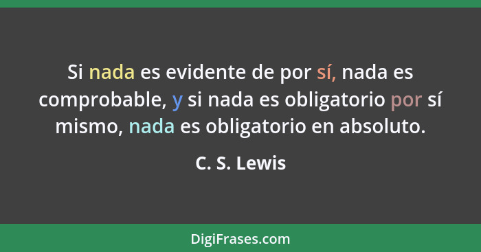 Si nada es evidente de por sí, nada es comprobable, y si nada es obligatorio por sí mismo, nada es obligatorio en absoluto.... - C. S. Lewis