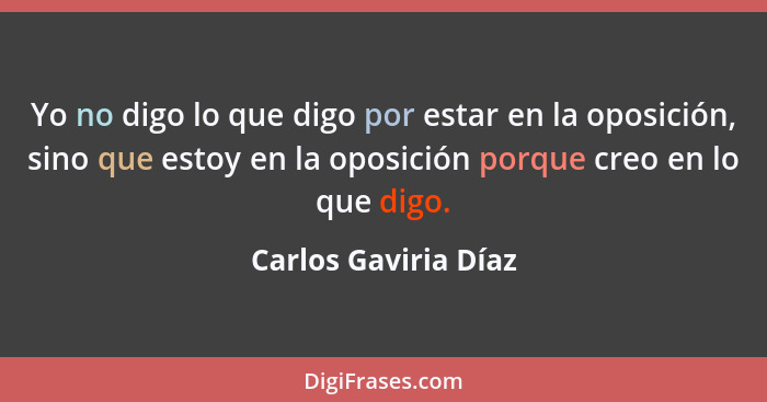 Yo no digo lo que digo por estar en la oposición, sino que estoy en la oposición porque creo en lo que digo.... - Carlos Gaviria Díaz
