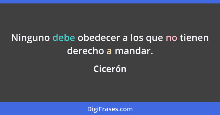 Ninguno debe obedecer a los que no tienen derecho a mandar.... - Cicerón