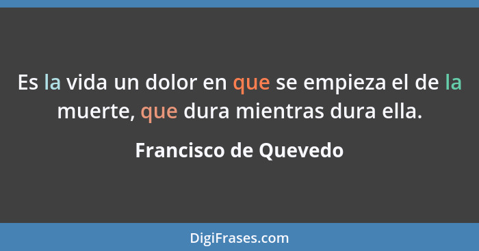 Es la vida un dolor en que se empieza el de la muerte, que dura mientras dura ella.... - Francisco de Quevedo