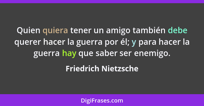 Quien quiera tener un amigo también debe querer hacer la guerra por él; y para hacer la guerra hay que saber ser enemigo.... - Friedrich Nietzsche