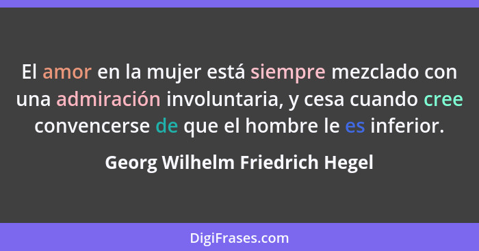 El amor en la mujer está siempre mezclado con una admiración involuntaria, y cesa cuando cree convencerse de que el ho... - Georg Wilhelm Friedrich Hegel