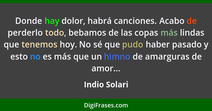 Donde hay dolor, habrá canciones. Acabo de perderlo todo, bebamos de las copas más lindas que tenemos hoy. No sé que pudo haber pasado... - Indio Solari