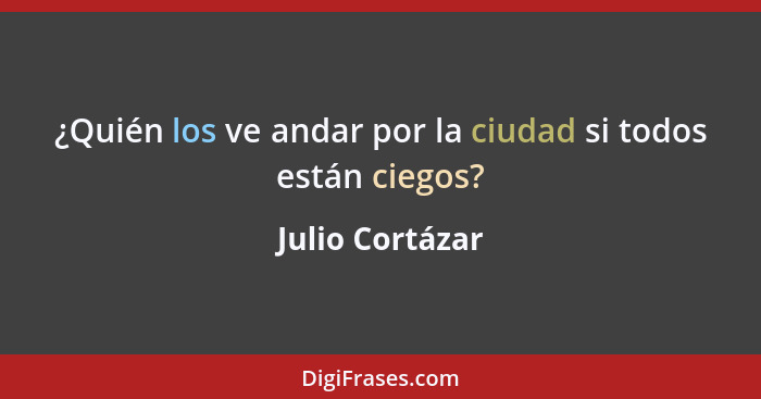 ¿Quién los ve andar por la ciudad si todos están ciegos?... - Julio Cortázar