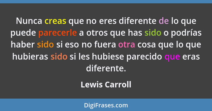 Nunca creas que no eres diferente de lo que puede parecerle a otros que has sido o podrías haber sido si eso no fuera otra cosa que lo... - Lewis Carroll