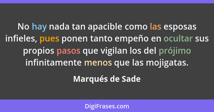 No hay nada tan apacible como las esposas infieles, pues ponen tanto empeño en ocultar sus propios pasos que vigilan los del prójimo... - Marqués de Sade