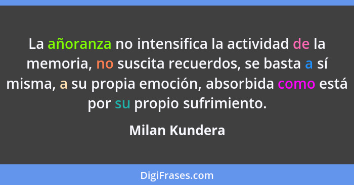 La añoranza no intensifica la actividad de la memoria, no suscita recuerdos, se basta a sí misma, a su propia emoción, absorbida como... - Milan Kundera