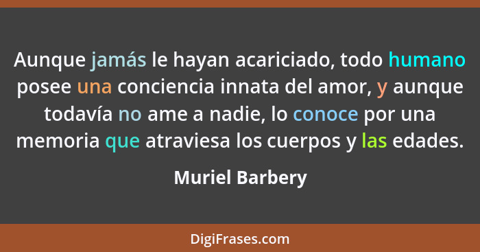 Aunque jamás le hayan acariciado, todo humano posee una conciencia innata del amor, y aunque todavía no ame a nadie, lo conoce por un... - Muriel Barbery