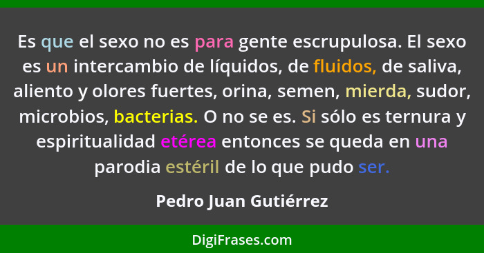 Es que el sexo no es para gente escrupulosa. El sexo es un intercambio de líquidos, de fluidos, de saliva, aliento y olores fue... - Pedro Juan Gutiérrez