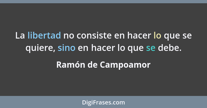 La libertad no consiste en hacer lo que se quiere, sino en hacer lo que se debe.... - Ramón de Campoamor