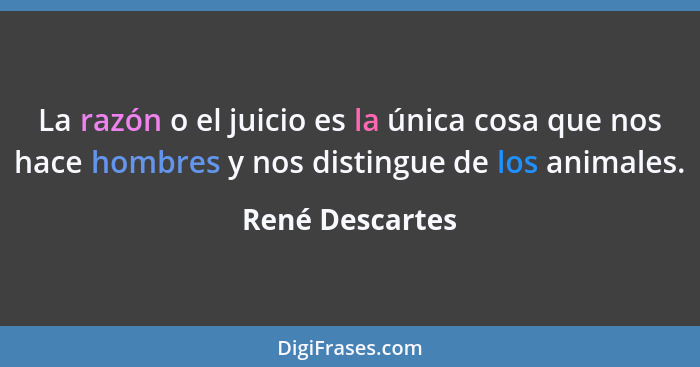 La razón o el juicio es la única cosa que nos hace hombres y nos distingue de los animales.... - René Descartes