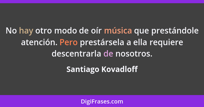 No hay otro modo de oír música que prestándole atención. Pero prestársela a ella requiere descentrarla de nosotros.... - Santiago Kovadloff