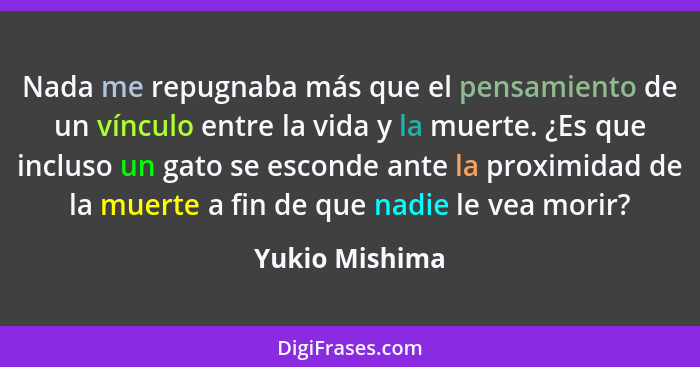 Nada me repugnaba más que el pensamiento de un vínculo entre la vida y la muerte. ¿Es que incluso un gato se esconde ante la proximida... - Yukio Mishima