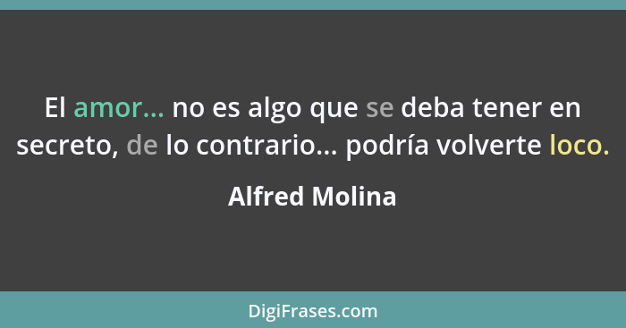 El amor... no es algo que se deba tener en secreto, de lo contrario... podría volverte loco.... - Alfred Molina