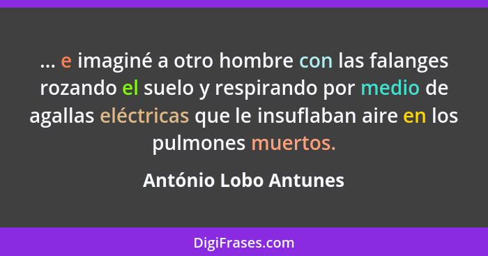 ... e imaginé a otro hombre con las falanges rozando el suelo y respirando por medio de agallas eléctricas que le insuflaban ai... - António Lobo Antunes