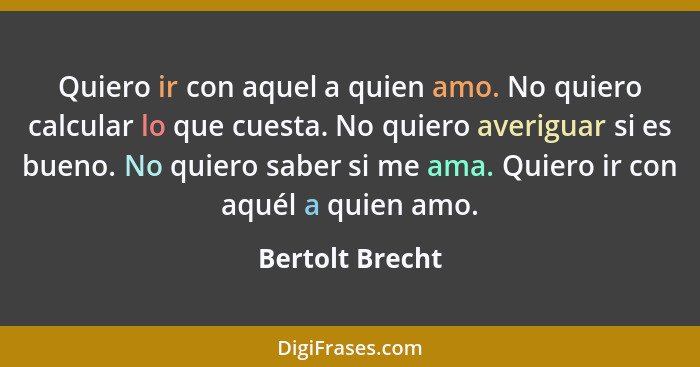 Quiero ir con aquel a quien amo. No quiero calcular lo que cuesta. No quiero averiguar si es bueno. No quiero saber si me ama. Quiero... - Bertolt Brecht