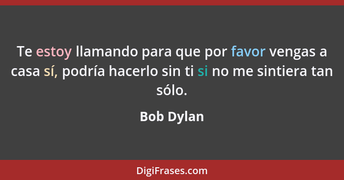 Te estoy llamando para que por favor vengas a casa sí, podría hacerlo sin ti si no me sintiera tan sólo.... - Bob Dylan