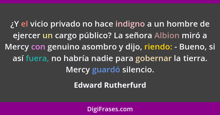 ¿Y el vicio privado no hace indigno a un hombre de ejercer un cargo público? La señora Albion miró a Mercy con genuino asombro y d... - Edward Rutherfurd