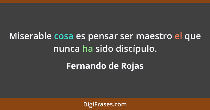 Miserable cosa es pensar ser maestro el que nunca ha sido discípulo.... - Fernando de Rojas