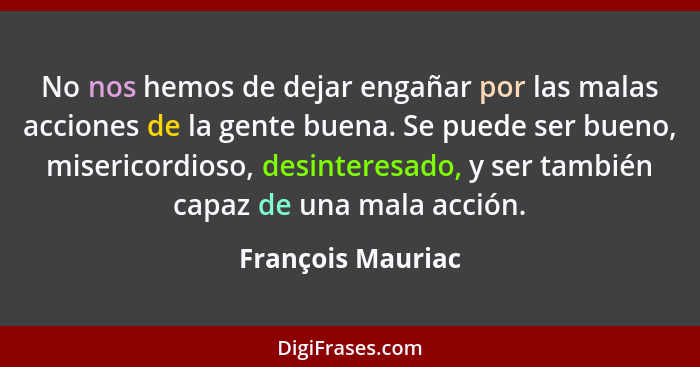 No nos hemos de dejar engañar por las malas acciones de la gente buena. Se puede ser bueno, misericordioso, desinteresado, y ser ta... - François Mauriac