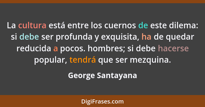 La cultura está entre los cuernos de este dilema: si debe ser profunda y exquisita, ha de quedar reducida a pocos. hombres; si debe... - George Santayana