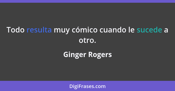 Todo resulta muy cómico cuando le sucede a otro.... - Ginger Rogers