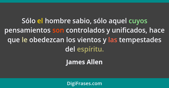 Sólo el hombre sabio, sólo aquel cuyos pensamientos son controlados y unificados, hace que le obedezcan los vientos y las tempestades de... - James Allen