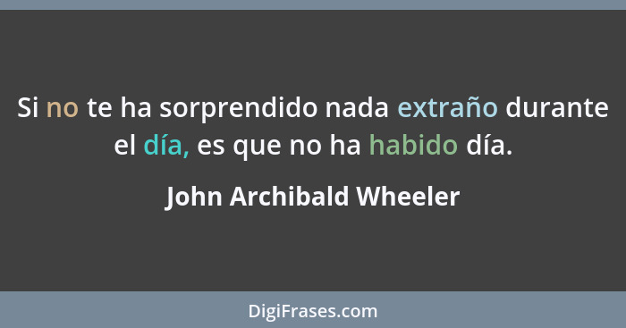 Si no te ha sorprendido nada extraño durante el día, es que no ha habido día.... - John Archibald Wheeler