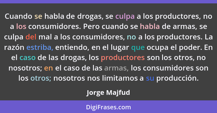 Cuando se habla de drogas, se culpa a los productores, no a los consumidores. Pero cuando se habla de armas, se culpa del mal a los con... - Jorge Majfud