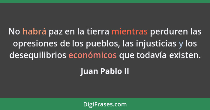 No habrá paz en la tierra mientras perduren las opresiones de los pueblos, las injusticias y los desequilibrios económicos que todavía... - Juan Pablo II