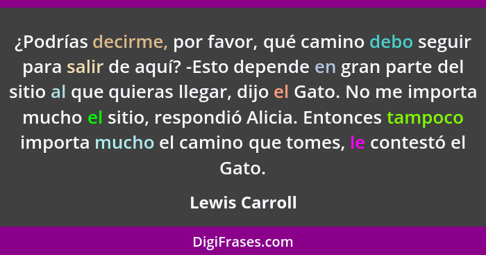 ¿Podrías decirme, por favor, qué camino debo seguir para salir de aquí? -Esto depende en gran parte del sitio al que quieras llegar, d... - Lewis Carroll