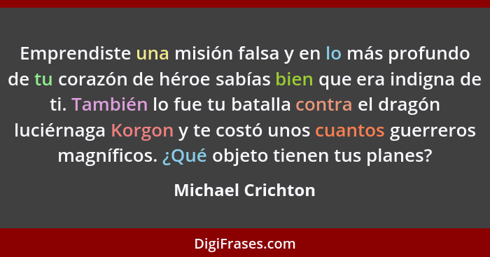 Emprendiste una misión falsa y en lo más profundo de tu corazón de héroe sabías bien que era indigna de ti. También lo fue tu batal... - Michael Crichton