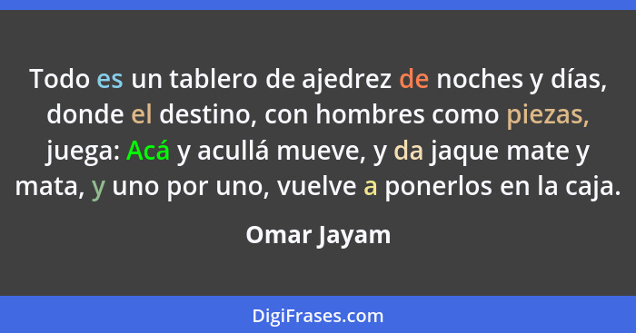 Todo es un tablero de ajedrez de noches y días, donde el destino, con hombres como piezas, juega: Acá y acullá mueve, y da jaque mate y m... - Omar Jayam