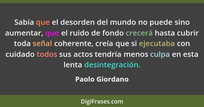 Sabía que el desorden del mundo no puede sino aumentar, que el ruido de fondo crecerá hasta cubrir toda señal coherente, creía que si... - Paolo Giordano