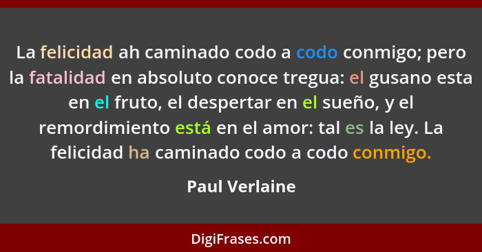 La felicidad ah caminado codo a codo conmigo; pero la fatalidad en absoluto conoce tregua: el gusano esta en el fruto, el despertar en... - Paul Verlaine