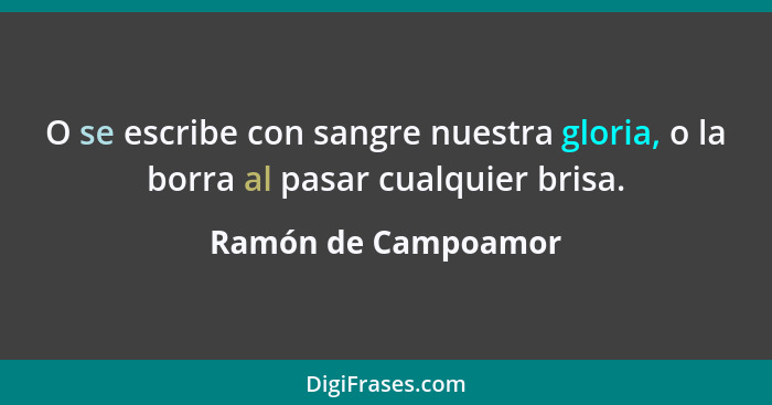 O se escribe con sangre nuestra gloria, o la borra al pasar cualquier brisa.... - Ramón de Campoamor