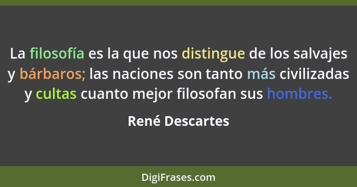 La filosofía es la que nos distingue de los salvajes y bárbaros; las naciones son tanto más civilizadas y cultas cuanto mejor filosof... - René Descartes