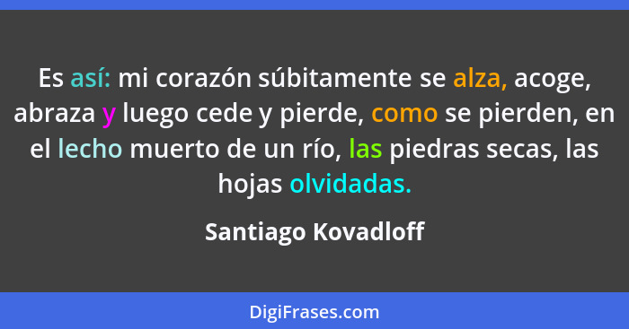 Es así: mi corazón súbitamente se alza, acoge, abraza y luego cede y pierde, como se pierden, en el lecho muerto de un río, las p... - Santiago Kovadloff