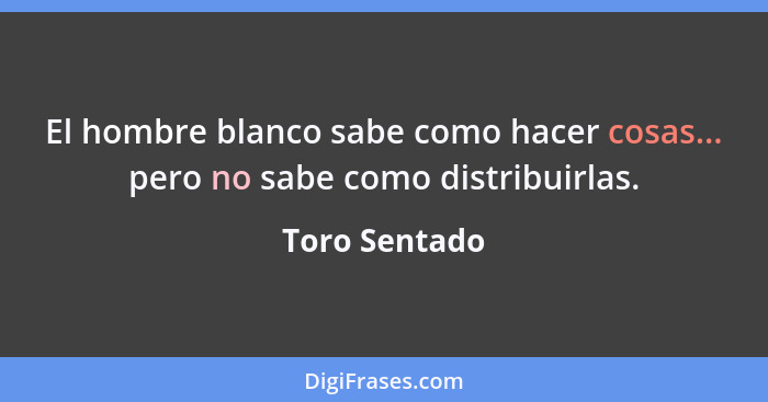 El hombre blanco sabe como hacer cosas... pero no sabe como distribuirlas.... - Toro Sentado