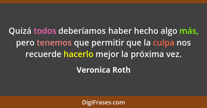 Quizá todos deberíamos haber hecho algo más, pero tenemos que permitir que la culpa nos recuerde hacerlo mejor la próxima vez.... - Veronica Roth